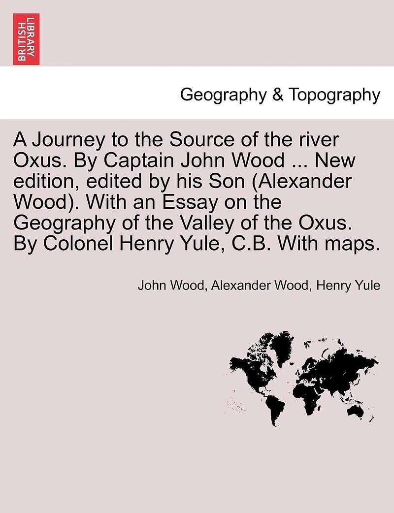 A Journey To The Source Of The River Oxus. By Captain John Wood ... New Edition, Edited By His Son (alexander Wood). With An Essay On The Geography Of The Valley Of The Oxus. By Colonel Henry Yule, C.b. With Maps.