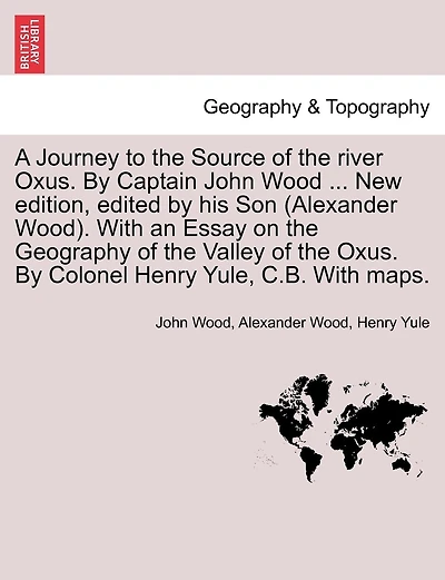 A Journey To The Source Of The River Oxus. By Captain John Wood ... New Edition, Edited By His Son (alexander Wood). With An Essay On The Geography Of The Valley Of The Oxus. By Colonel Henry Yule, C.b. With Maps.