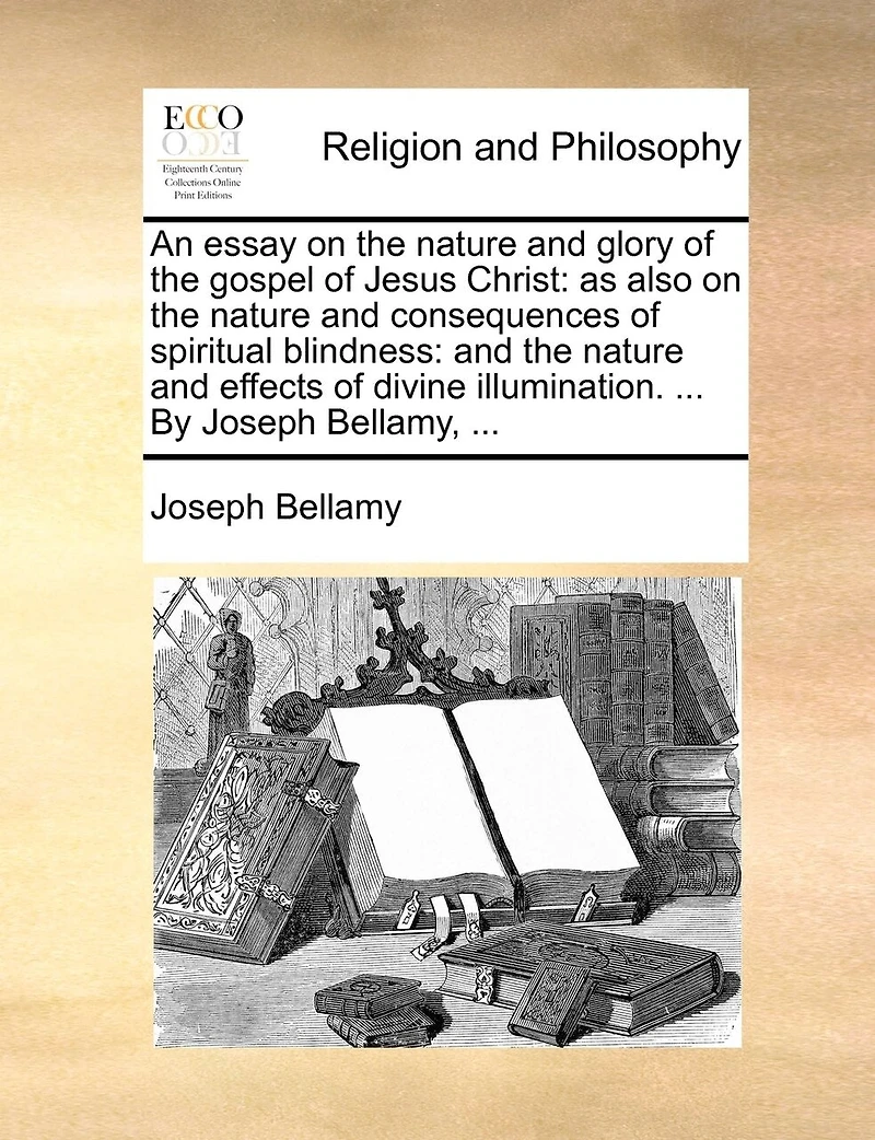 An Essay on the Nature and Glory of Gospel Jesus Christ: As Also Consequences Spiritual Blindness: Effects Divine Illumination. ... By Joseph Bellamy,