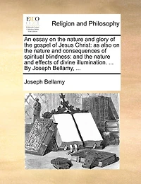 An Essay on the Nature and Glory of Gospel Jesus Christ: As Also Consequences Spiritual Blindness: Effects Divine Illumination. ... By Joseph Bellamy,