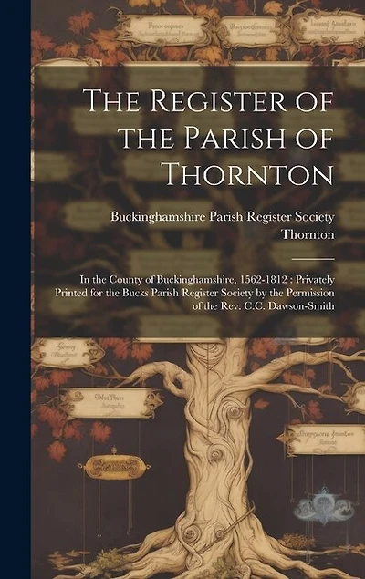 The Register of the Parish of Thornton: In the County of Buckinghamshire, 1562-1812: Privately Printed for the Bucks Parish Register Society by the Permission of the Rev. C.C. Dawson-Smith