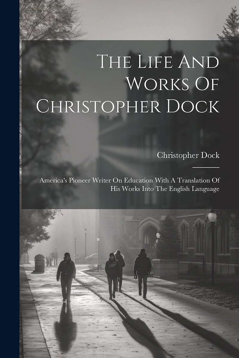 The Life And Works Of Christopher Dock: America's Pioneer Writer On Education With A Translation Of His Works Into The English Language