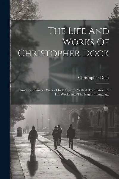 The Life And Works Of Christopher Dock: America's Pioneer Writer On Education With A Translation Of His Works Into The English Language