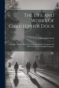 The Life And Works Of Christopher Dock: America's Pioneer Writer On Education With A Translation Of His Works Into The English Language