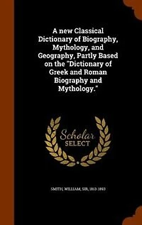 A New Classical Dictionary Of Biography, Mythology, And Geography, Partly Based On The "dictionary Greek Roman Biography Mythology."