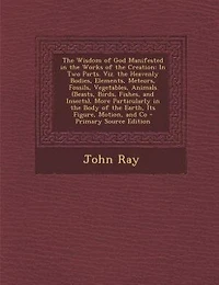 the Wisdom of God Manifested Works Creation: Two Parts. Viz. Heavenly Bodies, Elements, Meteors, Fossils, Vegetables, Animals (Beasts, Bi