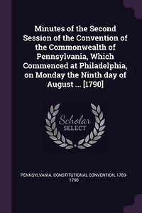 Minutes of the Second Session Convention Commonwealth Pennsylvania: Which Commenced at Philadelphia, on Monday Ninth Day August, Year Our Lord One Tho