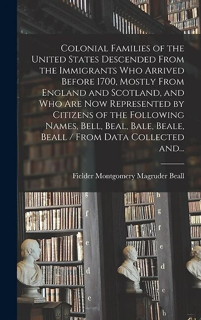 Colonial Families of the United States Descended From the Immigrants Who Arrived Before 1700, Mostly From England and Scotland, and Who Are Now Represented by Citizens of the Following Names, Bell, Beal, Bale, Beale, Beall / From Data Collected And...