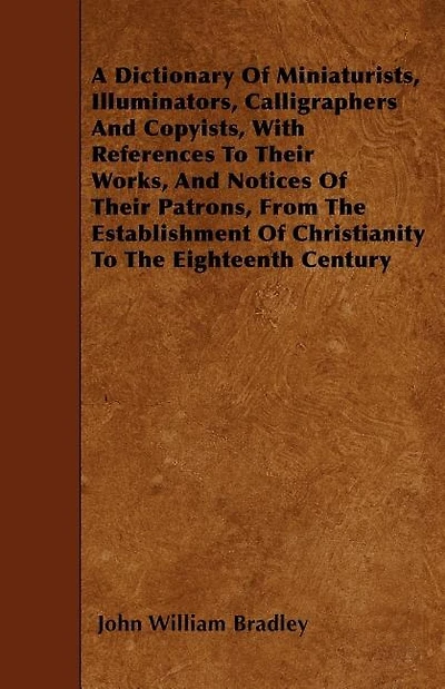 A Dictionary of Miniaturists, Illuminators, Calligraphers and Copyists, with References to Their Works, and Notices of Their Patrons, from the Estab