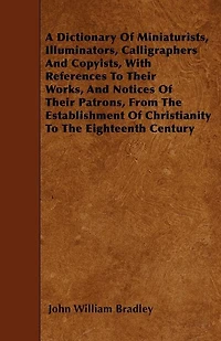 A   Dictionary of Miniaturists, Illuminators, Calligraphers and Copyists, with References to Their Works, and Notices of Their Patrons, from the Estab