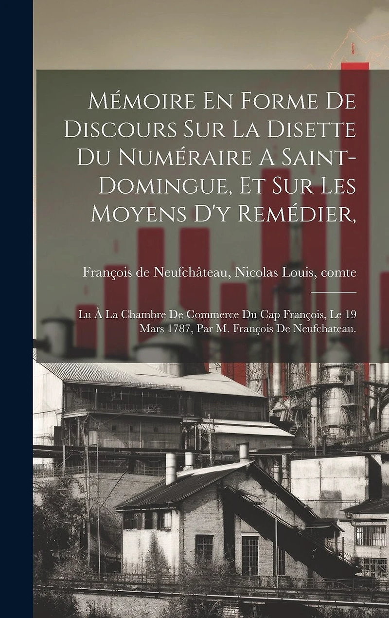 Mémoire En Forme De Discours Sur La Disette Du Numéraire A Saint-domingue, Et Sur Les Moyens D'y Remédier,: Lu À La Chambre De Commerce Du Cap François, Le 19 Mars 1787, Par M. François De Neufchateau.