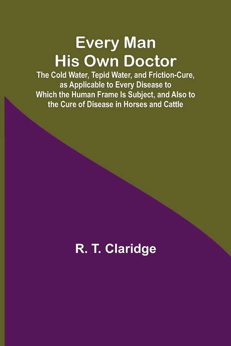 Every Man His Own Doctor; The Cold Water, Tepid Water, and Friction-Cure, as Applicable to Every Disease to Which the Human Frame Is Subject, and Also to the Cure of Disease in Horses and Cattle