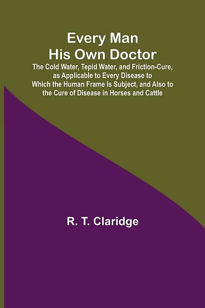 Every Man His Own Doctor; The Cold Water, Tepid Water, and Friction-Cure, as Applicable to Every Disease to Which the Human Frame Is Subject, and Also to the Cure of Disease in Horses and Cattle