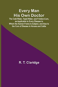 Every Man His Own Doctor; The Cold Water, Tepid Water, and Friction-Cure, as Applicable to Every Disease to Which the Human Frame Is Subject, and Also to the Cure of Disease in Horses and Cattle