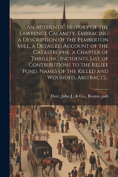 An Authentic History of the Lawrence Calamity, Embracing a Description of the Pemberton Mill, a Detailed Account of the Catastrophe, a Chapter of Thrilling Incidents, List of Contributions to the Relief Fund, Names of the Killed and Wounded, Abstracts...
