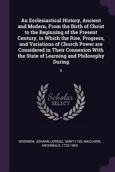 An Ecclesiastical History, Ancient and Modern, From the Birth of Christ to the Beginning of the Present Century, in Which the Rise, Progress, and Variations of Church Power are Considered in Their Connexion With the State of Learning and Philosophy During