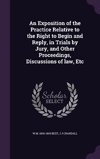 An Exposition of the Practice Relative to Right Begin and Reply, Trials by Jury, Other Proceedings, Discussions law, Etc