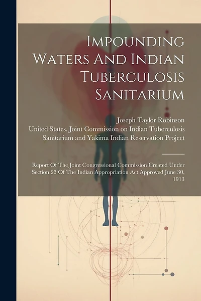 Impounding Waters And Indian Tuberculosis Sanitarium: Report Of The Joint Congressional Commission Created Under Section 23 Of The Indian Appropriation Act Approved June 30, 1913