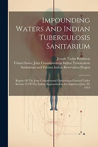Impounding Waters And Indian Tuberculosis Sanitarium: Report Of The Joint Congressional Commission Created Under Section 23 Of The Indian Appropriation Act Approved June 30, 1913