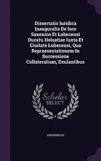 Dissertatio Iuridica Inauguralis De Iure Saxonico Et Lubecensi Ducatu Holsatiae Iuxta Ciuitate Lubecensi, Qua Repraesentationem Successione Collateralium, Exulantibus