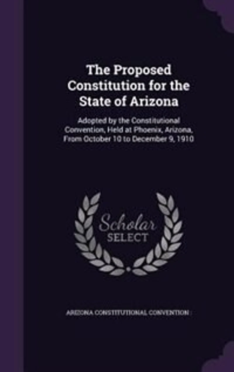 the Proposed Constitution for State of Arizona: Adopted by Constitutional Convention, Held at Phoenix, Arizona, From October 10 to December 9,