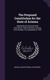 the Proposed Constitution for State of Arizona: Adopted by Constitutional Convention, Held at Phoenix, Arizona, From October 10 to December 9,