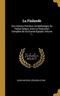 La Finlande: Son Histoire Primitive, Sa Mythologie, Sa Poésie Épique, Avec La Traduction Complète De Sa Grande Épopée, Volume 1...