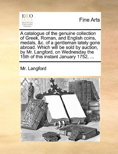 A Catalogue Of The Genuine Collection Of Greek, Roman, And English Coins, Medals, &c. Of A Gentleman Lately Gone Abroad. Which Will Be Sold By Auction, By Mr. Langford, On Wednesday The 15th Of This Instant January 1752, ...