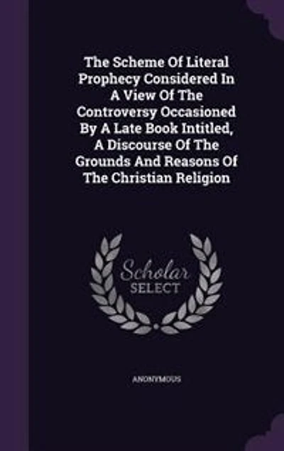 the Scheme of Literal Prophecy Considered; A View Controversy, Occasioned by Late Book, Intitled, Discourse Grounds and Reasons Christian Religion