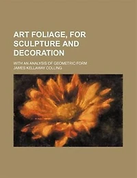 Art Foliage, for Sculpture and Decoration; With an Analysis of Geometric Form, Studies From Nature, Buds, Leaves, Flowers, Fruit