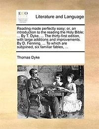 Reading Made Perfectly Easy; Or, An Introduction To The Reading The Holy Bible; ... By T. Dyke, ... The Thirty-first Edition, With Large Additions And Improvements. By D. Fenning, ... To Which Are Subjoined, Six Familiar Fables, ...