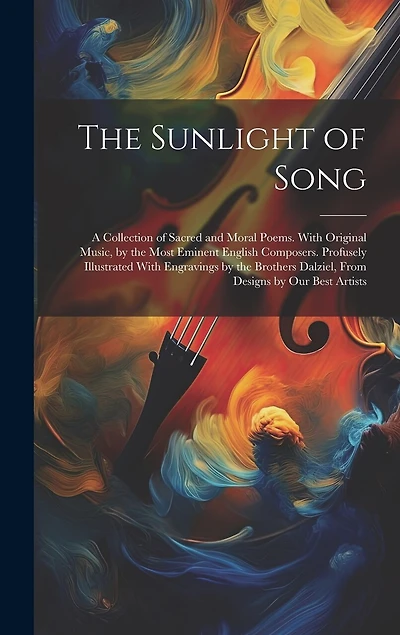 The Sunlight of Song: A Collection of Sacred and Moral Poems. With Original Music, by the Most Eminent English Composers. Profusely Illustrated With Engravings by the Brothers Dalziel, From Designs by Our Best Artists