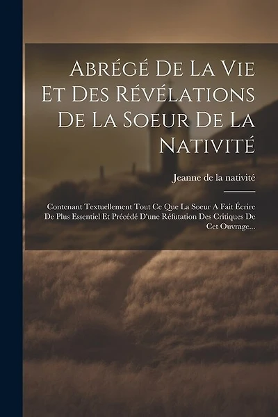 Abrégé De La Vie Et Des Révélations De La Soeur De La Nativité: Contenant Textuellement Tout Ce Que La Soeur A Fait Écrire De Plus Essentiel Et Précédé D'une Réfutation Des Critiques De Cet Ouvrage...