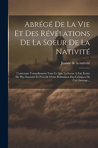 Abrégé De La Vie Et Des Révélations De La Soeur De La Nativité: Contenant Textuellement Tout Ce Que La Soeur A Fait Écrire De Plus Essentiel Et Précédé D'une Réfutation Des Critiques De Cet Ouvrage...