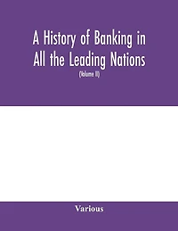A History Of Banking In All The Leading Nations; Comprising The United States; Great Britain; Germany; Austro-hungary; France; Italy; Belgium; Spain; Switzerland; Portugal; Roumania; Russia; Holland; The Scandinavian Nations; Canada; China; Japan (volume