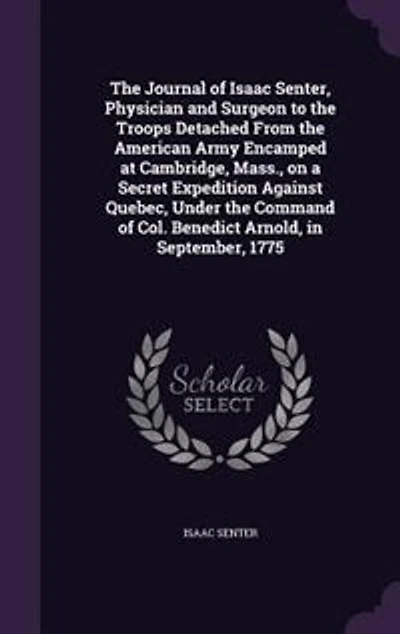 The Journal of Isaac Senter, Physician and Surgeon to the Troops Detached From the American Army Encamped at Cambridge, Mass., on a Secret Expedition Against Quebec, Under the Command of Col. Benedict Arnold, in September, 1775
