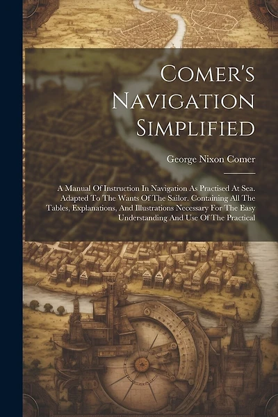 Comer's Navigation Simplified: A Manual Of Instruction In Navigation As Practised At Sea. Adapted To The Wants Of The Sailor. Containing All The Tables, Explanations, And Illustrations Necessary For The Easy Understanding And Use Of The Practical