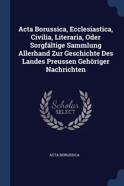 Acta Borussica, Ecclesiastica, Civilia, Literaria, Oder Sorgfältige Sammlung Allerhand Zur Geschichte Des Landes Preussen Gehöriger Nachrichten