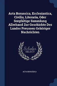 Acta Borussica, Ecclesiastica, Civilia, Literaria, Oder Sorgfältige Sammlung Allerhand Zur Geschichte Des Landes Preussen Gehöriger Nachrichten