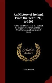 An History of Ireland, From the Year 1599, to 1603: With a Short Narration State Kingdom 1169. Which Is Added, Descrip