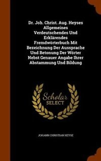 Dr. Joh. Christ. Aug. Heyses Allgemeines Verdeutschendes Und Erklärendes Fremdwörterbuch Mit Bezeichnung Der Aussprache Betonung Wörter Nebst Genauer Angabe Ihrer Abstammung Bildung