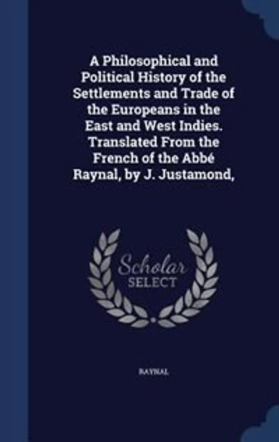 A Philosophical and Political History of the Settlements and Trade of the Europeans in the East and West Indies. Translated From the French of the Abbé Raynal, by J. Justamond,