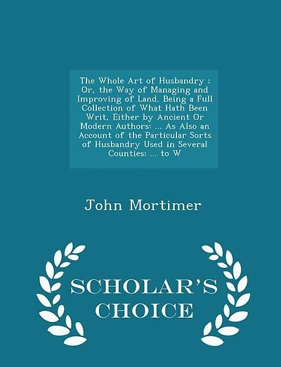 The Whole Art of Husbandry ; Or, the Way of Managing and Improving of Land. Being a Full Collection of What Hath Been Writ, Either by Ancient Or Modern Authors: ... As Also an Account of the Particular Sorts of Husbandry Used in Several Counties; ... to W