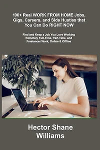 100+ Real WORK FROM HOME Jobs, Gigs, Careers, and Side Hustles that You Can Do RIGHT NOW: Find and Keep a Job You Love Working Remotely Full-Time, Part-Time, and Freelancer Work
