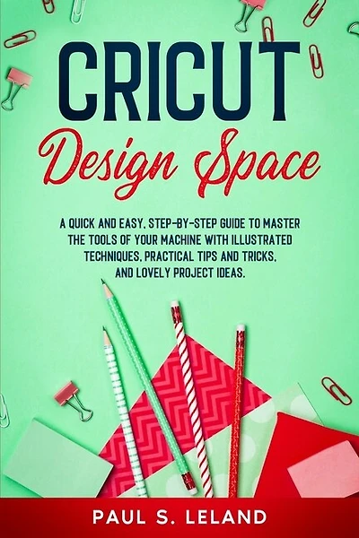 Cricut Design Space: A Quick And Easy, Step-by-step Guide To Master The Tools Of Your Machine With Illustrated Technique