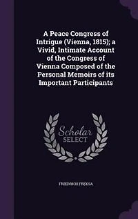 A Peace Congress of Intrigue (Vienna, 1815): Vivid, Intimate Account the Vienna; Composed Personal Memoirs Its Import