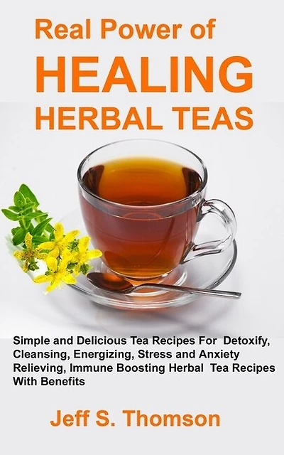 The Real Power of Healing Herbal Teas: Simple and Delicious Tea Recipes For Weight Loss, Detoxify, Cleansing, Energizing, Stress and Anxiety Relieving, Immune Boosting Herbal Tea Recipes with benefits