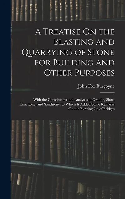 A Treatise On the Blasting and Quarrying of Stone for Building and Other Purposes: With the Constituents and Analyses of Granite, Slate, Limestone, and Sandstone. to Which Is Added Some Remarks On the Blowing Up of Bridges