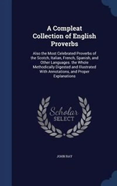A Compleat Collection of English Proverbs; Also The Most Celebrated Proverbs Scotch, Italian, French, Spanish, and Other Languages By J. Ray Third Edition, Augmented With Many Hundreds Words, Observations, Letters