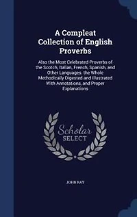 A Compleat Collection of English Proverbs; Also The Most Celebrated Proverbs Scotch, Italian, French, Spanish, and Other Languages By J. Ray Third Edition, Augmented With Many Hundreds Words, Observations, Letters